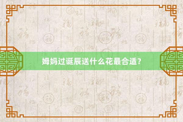 姆妈过诞辰送什么花最合适？